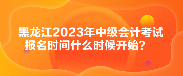 黑龙江2023年中级会计考试报名时间什么时候开始？