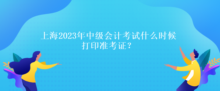 上海2023年中级会计考试什么时候打印准考证？