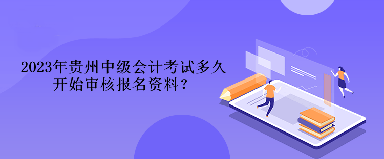 2023年贵州中级会计考试多久开始审核报名资料？