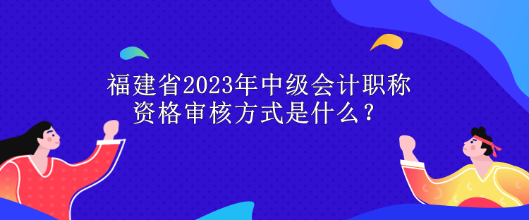 福建省2023年中级会计职称资格审核方式是什么？