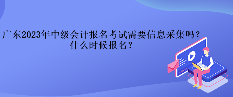 广东2023年中级会计报名考试需要信息采集吗？什么时候报名？