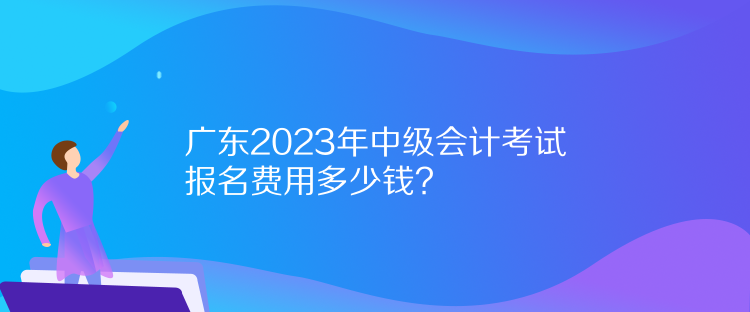 广东2023年中级会计考试报名费用多少钱？