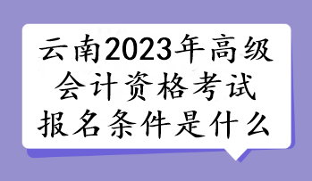 云南2023年高级会计资格考试报名条件是什么