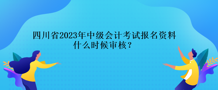四川省2023年中级会计考试报名资料什么时候审核？