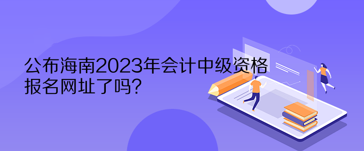 公布海南2023年会计中级资格报名网址了吗？