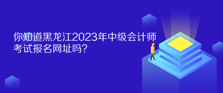 你知道黑龙江2023年中级会计师考试报名网址吗？