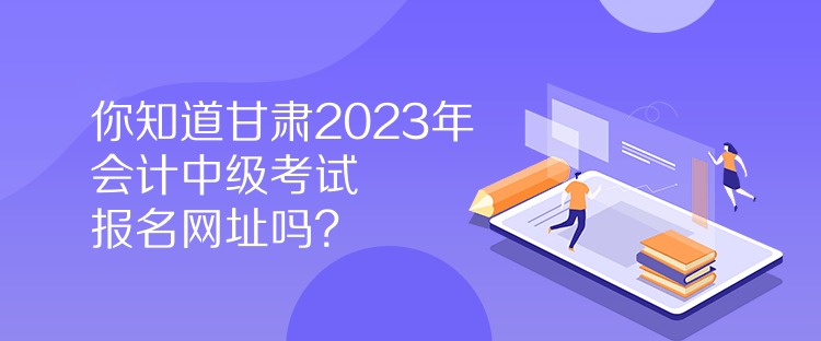 你知道甘肃2023年会计中级考试报名网址吗？