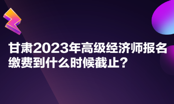 甘肃2023年高级经济师报名缴费到什么时候截止？