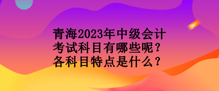 青海2023年中级会计考试科目有哪些呢？各科目特点是什么？