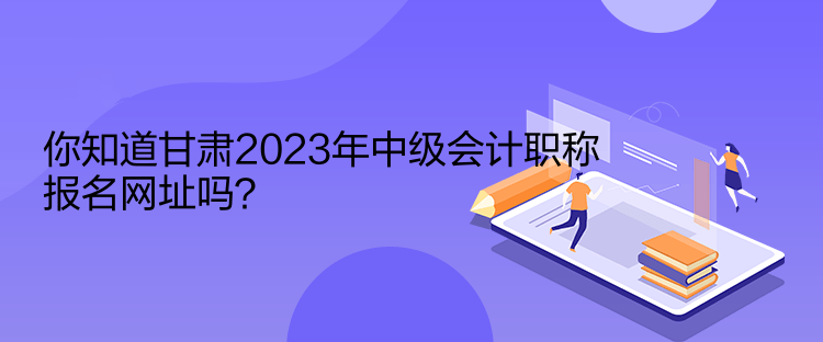 你知道甘肃2023年中级会计职称报名网址吗？
