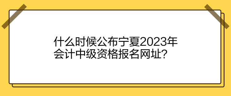 什么时候公布宁夏2023年会计中级资格报名网址？