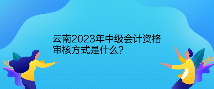云南2023年中级会计资格审核方式是什么？