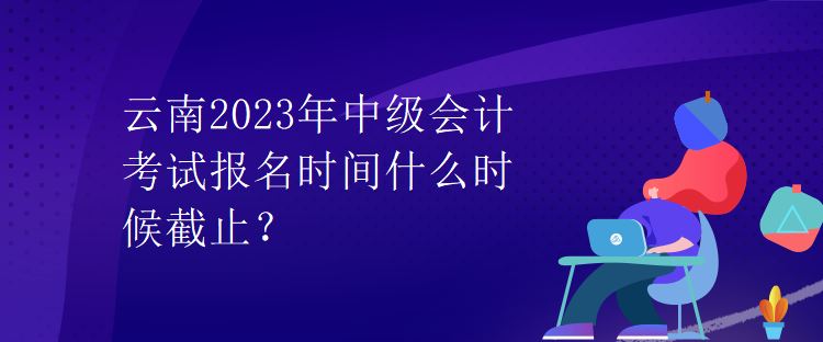 云南2023年中级会计考试报名时间什么时候截止？
