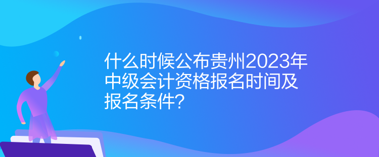 什么时候公布贵州2023年中级会计资格报名时间及报名条件？