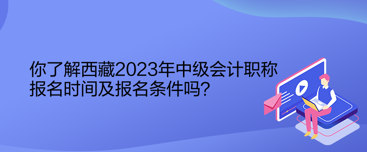 你了解西藏2023年中级会计职称报名时间及报名条件吗？