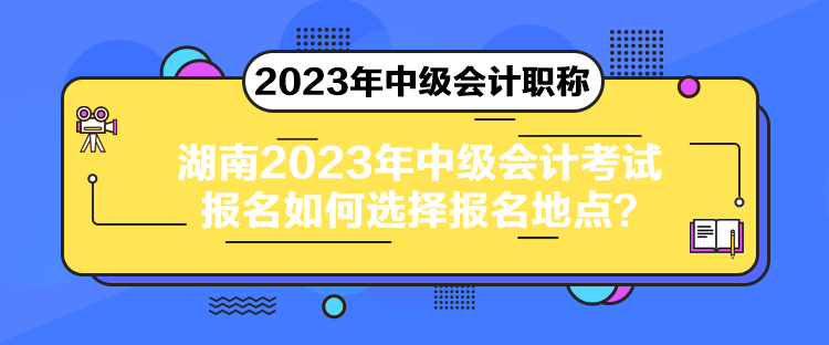 湖南2023年中级会计考试报名如何选择报名地点？