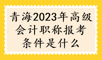 青海2023年高级会计职称报考条件是什么
