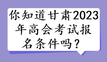 你知道甘肃2023年高会考试报名条件吗？