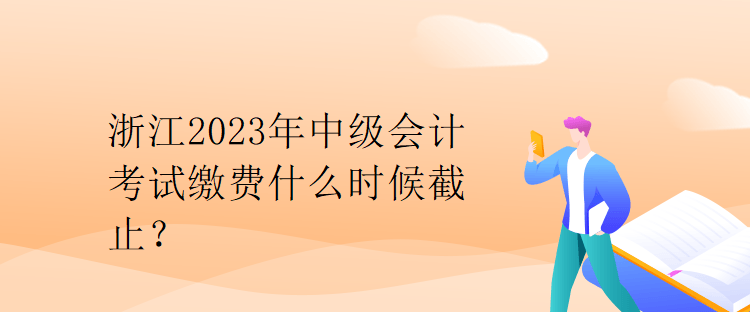 浙江2023年中级会计考试缴费什么时候截止？