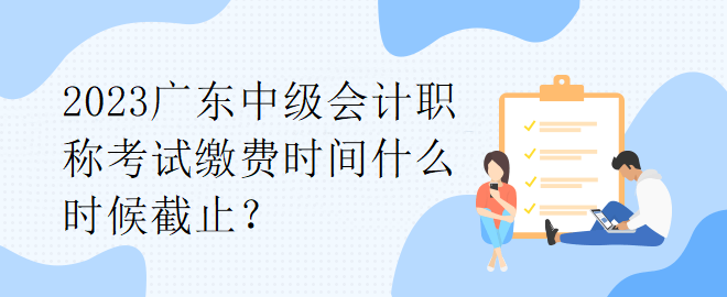 2023广东中级会计职称考试缴费时间什么时候截止？