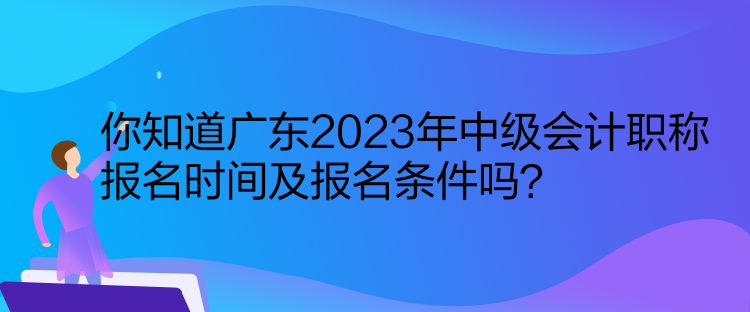 你知道广东2023年中级会计职称报名时间及报名条件吗？