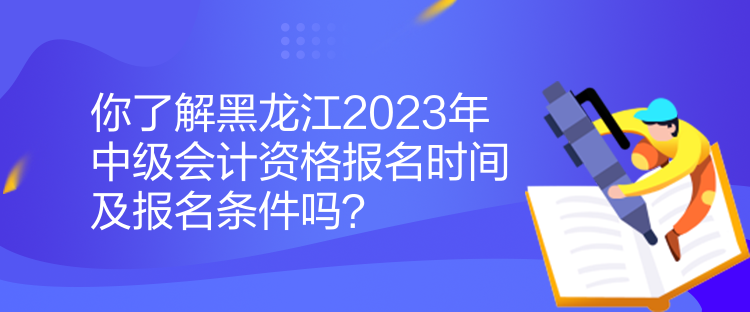 你了解黑龙江2023年中级会计资格报名时间及报名条件吗？