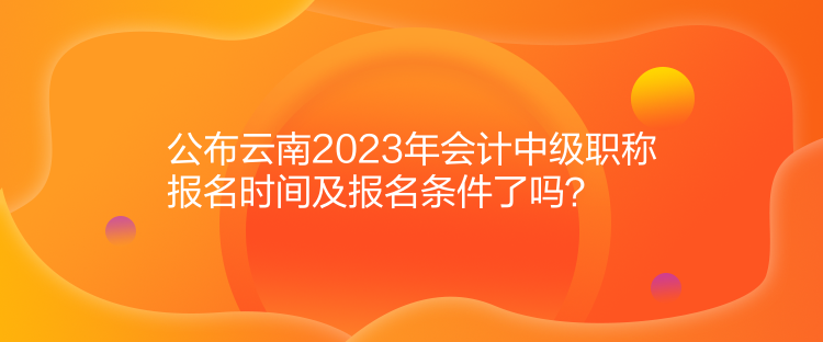 公布云南2023年会计中级职称报名时间及报名条件了吗？