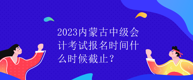 2023内蒙古中级会计考试报名时间什么时候截止？