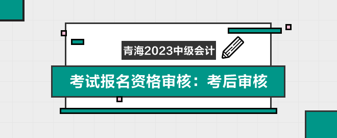 青海2023年中级会计职称考试报名资格审核：考后审核