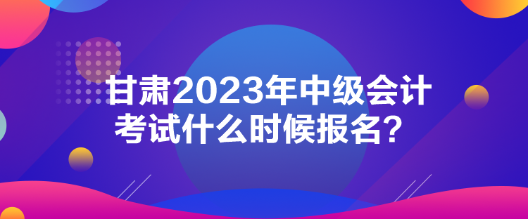 甘肃2023年中级会计考试什么时候报名？