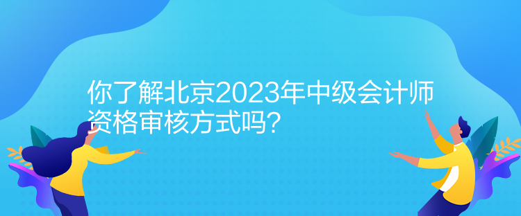 你了解北京2023年中级会计师资格审核方式吗？