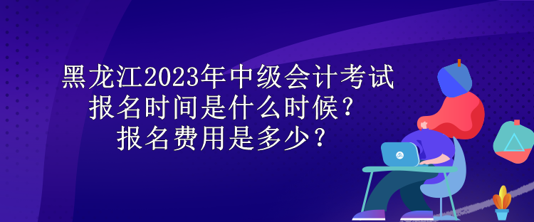 黑龙江2023年中级会计考试报名时间是什么时候？报名费用是多少？