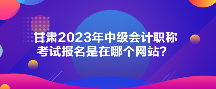 甘肃2023年中级会计职称考试报名是在哪个网站？