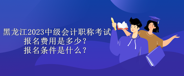 黑龙江2023中级会计职称考试报名费用是多少？报名条件是什么？