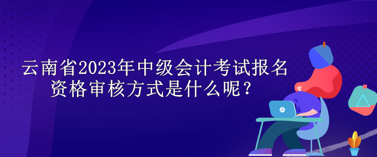 云南省2023年中级会计考试报名资格审核方式是什么呢？