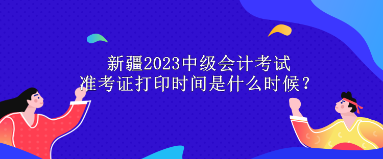 新疆2023中级会计考试准考证打印时间是什么时候？