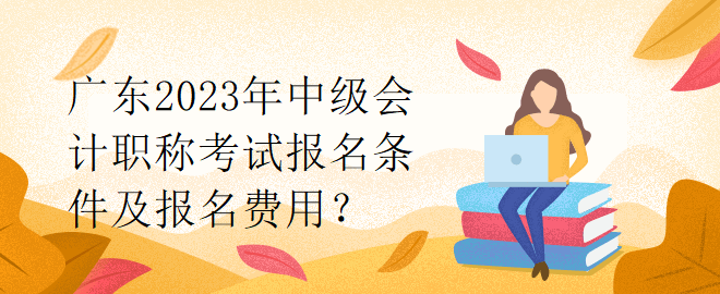 广东2023年中级会计职称考试报名条件及报名费用？