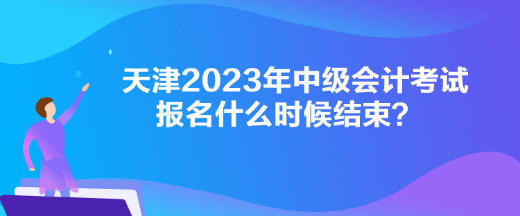 天津2023年中级会计考试报名什么时候结束？