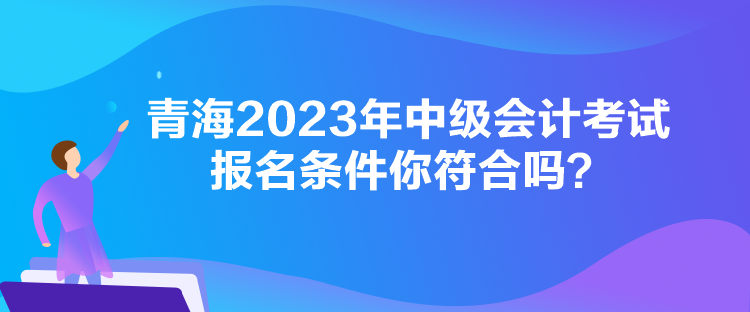 青海2023年中级会计考试报名条件你符合吗？