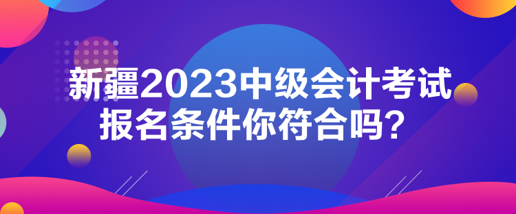 新疆2023中级会计考试报名条件你符合吗？