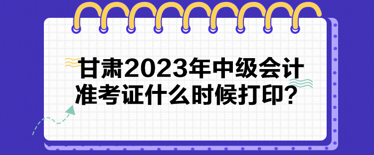 甘肃2023年中级会计准考证什么时候打印？