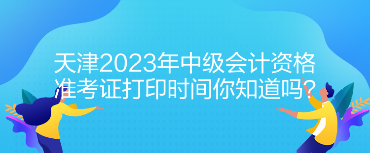 天津2023年中级会计资格准考证打印时间你知道吗？