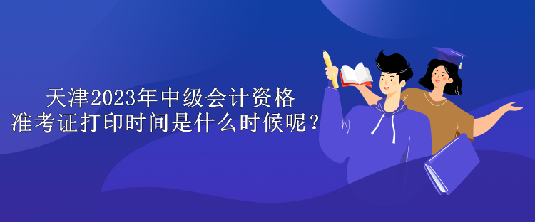 天津2023年中级会计资格准考证打印时间是什么时候呢？