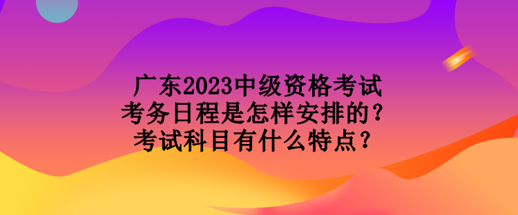 广东2023中级资格考试考务日程是怎样安排的？考试科目有什么特点？