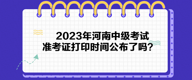 2023年河南中级考试准考证打印时间公布了吗？