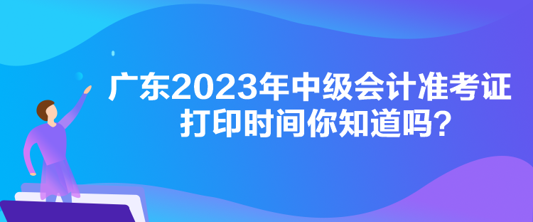 广东2023年中级会计准考证打印时间你知道吗？