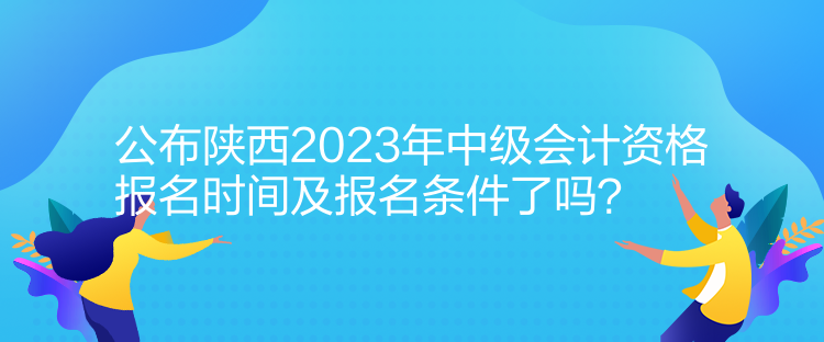 公布陕西2023年中级会计资格报名时间及报名条件了吗？
