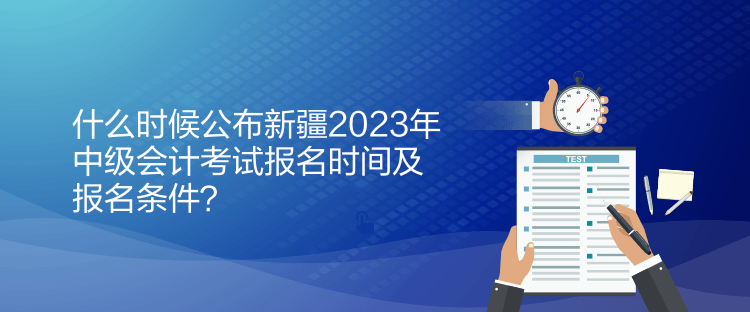什么时候公布新疆2023年中级会计考试报名时间及报名条件？