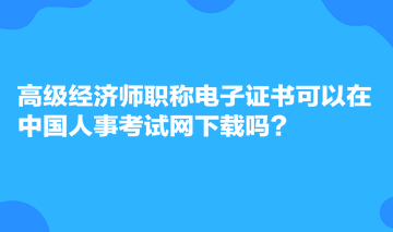 高级经济师职称电子证书可以在中国人事考试网下载吗？