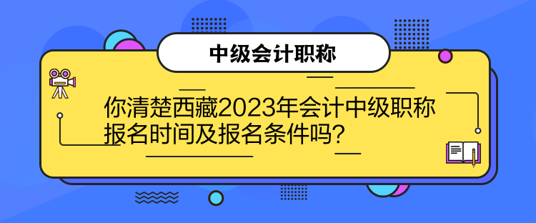 你清楚西藏2023年会计中级职称报名时间及报名条件吗？